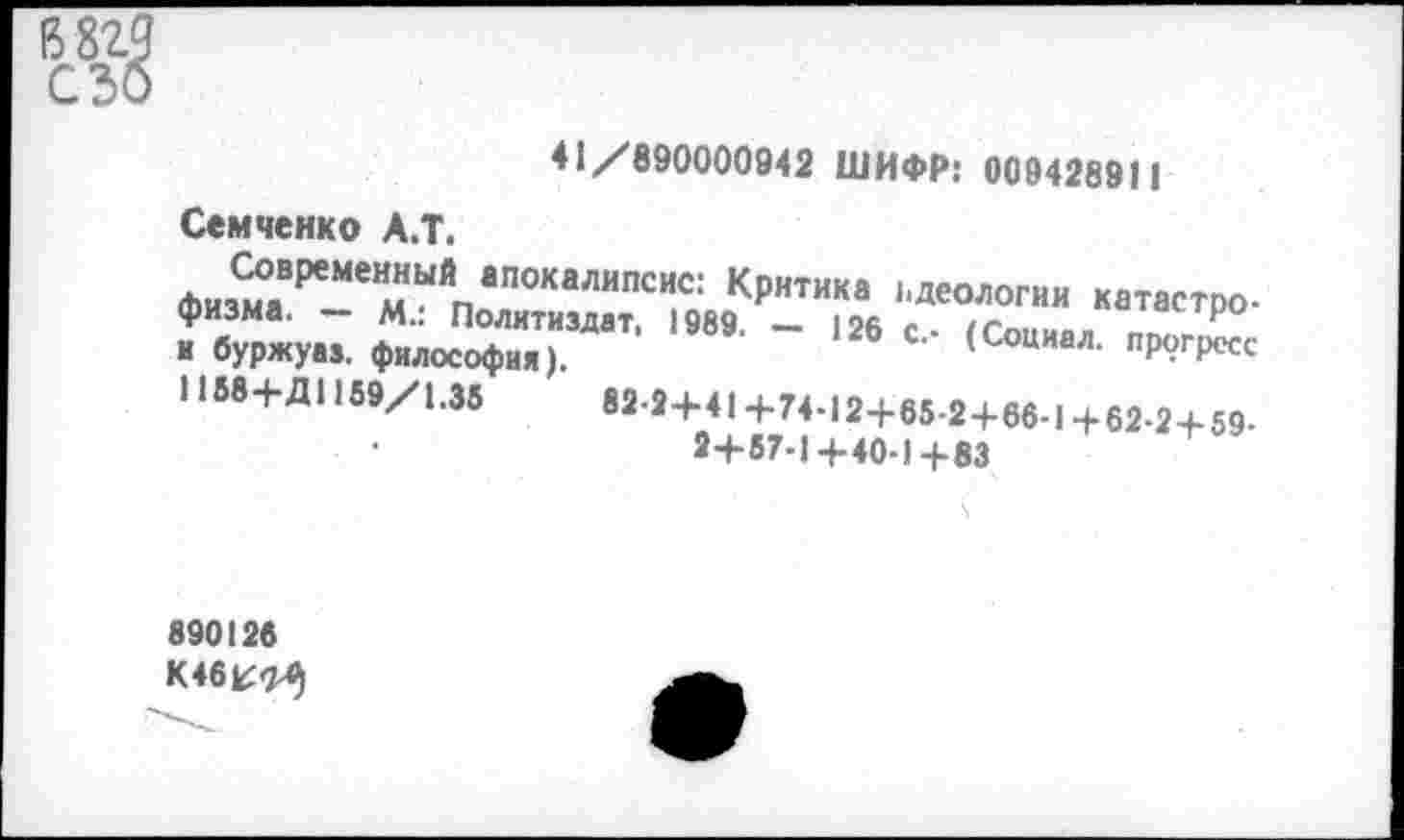 ﻿41 /890000942 ШИФР: 00942891 1
Семченко А.Т.
ФизмОаВРеМемЫЙпаП0КаЛИПСИС: К₽нтика идеологии катастрофизма. — м.: Политиздат, 1989. - 126 с - /Сппи«» А ₽ и буржуаз. философия).	’ (Социал- прогресс
1188+Д1159/1.35	82.2+41+74.12+65.2+66-1+62-2+59.
2+57-1+40-1+83
890126 К46^